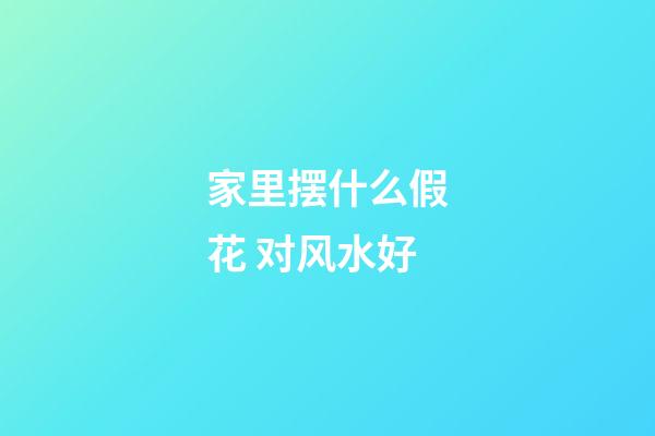 家里摆什么假花 对风水好